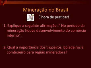 Mineração no Brasil É hora de praticar! 1. Explique a seguinte afirmação: “ No período da mineração houve desenvolvimento do comércio interno”.  2. Qual a importância dos tropeiros, boiadeiros e comboieiro para região mineradora?  