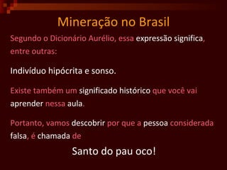 Mineração no Brasil Segundo o Dicionário Aurélio, essa  expressão   significa , entre outras: Indivíduo hipócrita e sonso. Existe também um  significado   histórico  que você vai  aprender  nessa  aula . Portanto, vamos  descobrir  por que a  pessoa  considerada  falsa , é  chamada  de  Santo do pau oco!  