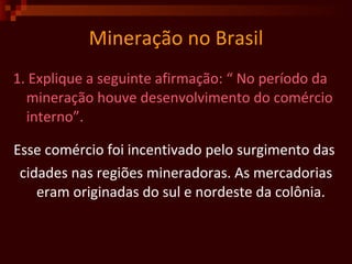 Mineração no Brasil 1. Explique a seguinte afirmação: “ No período da mineração houve desenvolvimento do comércio interno”.  Esse comércio foi incentivado pelo surgimento das  cidades nas regiões mineradoras. As mercadorias eram originadas do sul e nordeste da colônia.  
