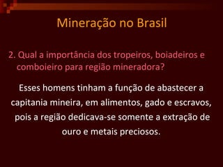 Mineração no Brasil 2. Qual a importância dos tropeiros, boiadeiros e comboieiro para região mineradora?  Esses homens tinham a função de abastecer a  capitania mineira, em alimentos, gado e escravos,  pois a região dedicava-se somente a extração de ouro e metais preciosos.  