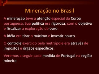 Mineração no Brasil A  mineração  teve a  atenção  especial da  Coroa   portuguesa. Sua  política  era  rigorosa , com o  objetivo   e  fiscalizar  a exploração de  ouro . A  idéia  era  tirar  o  máximo  e  investir   pouco .  O  controle  exercido pela metrópole era  através  de  impostos  e  órgãos   específicos . Veremos a seguir cada  medida  de  Portugal  na  região mineira .  