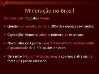 Mineração no Brasil Os principais  impostos  foram: Quinto-  um quinto, ou seja,  20% das riquezas extraídas ; Capitação-   imposto  sobre o  número  de  escravos ; Novo valor do Quinto  - posteriormente foi estabelecido a quantidade de  1.500 quilos de ouro .  Derrama-  Não um imposto, mas a  cobrança   através  da  força  do  Quinto   atrasado . 