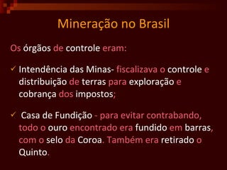 Mineração no Brasil Os  órgãos  de  controle  eram: Intendência   das   Minas-  fiscalizava o  controle  e  distribuição  de  terras  para  exploração  e  cobrança  dos  impostos ; Casa de   Fundição  - para evitar contrabando, todo o  ouro  encontrado era  fundido  em  barras , com o  selo  da  Coroa . Também era  retirado  o  Quinto .  