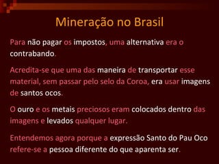 Mineração no Brasil Para  não pagar  os  impostos , uma  alternativa  era o contrabando .  Acredita-se que uma das  maneira  de  transportar  esse material, sem passar pelo selo da Coroa,  era  usar  imagens de  santos ocos . O  ouro  e os  metais  preciosos eram  colocados   dentro  das imagens e  levados  qualquer lugar. Entendemos agora porque a  expressão Santo do Pau Oco refere-se a  pessoa diferente do que aparenta ser .  