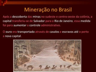 Mineração no Brasil Após a  descoberta  das  minas  no sudeste e centro-oeste da colônia, a capital  transferiu-se de  Salvador  para o  Rio de Janeiro , essa  medida foi para  aumentar  o  controle  administrativo. O  ouro  era  transportado  através de  cavalos  e  escravos até  o porto  a  nova capital . 