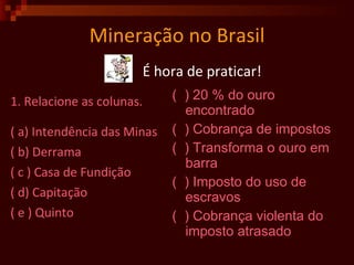 Mineração no Brasil 1. Relacione as colunas. ( a) Intendência das Minas ( b) Derrama ( c ) Casa de Fundição ( d) Capitação ( e ) Quinto (  ) 20 % do ouro encontrado (  ) Cobrança de impostos (  ) Transforma o ouro em barra (  ) Imposto do uso de escravos (  ) Cobrança violenta do imposto atrasado É hora de praticar! 