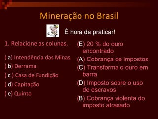 Mineração no Brasil 1. Relacione as colunas. (  a ) Intendência das Minas (  b ) Derrama (  c  ) Casa de Fundição (  d ) Capitação (  e ) Quinto ( E ) 20 % do ouro encontrado ( A ) Cobrança de impostos ( C ) Transforma o ouro em barra ( D ) Imposto sobre o uso de escravos ( B ) Cobrança violenta do imposto atrasado É hora de praticar! 