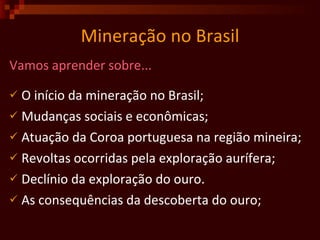 Mineração no Brasil Vamos aprender sobre... O início da mineração no Brasil; Mudanças sociais e econômicas; Atuação da Coroa portuguesa na região mineira;  Revoltas ocorridas pela exploração aurífera; Declínio da exploração do ouro. As consequências da descoberta do ouro;  