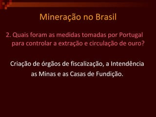 Mineração no Brasil 2. Quais foram as medidas tomadas por Portugal para controlar a extração e circulação de ouro? Criação de órgãos de fiscalização, a Intendência  as Minas e as Casas de Fundição.  