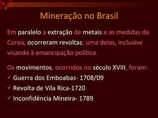 Mineração no Brasil Em  paralelo  a  extração  de  metais  e as medidas da Coroa,  ocorreram   revoltas ; uma delas, inclusive visando à emancipação política.  Os  movimentos , ocorridos no  século   XVIII , foram: Guerra dos Emboabas- 1708/09 Revolta de Vila Rica-1720 Inconfidência Mineira- 1789 