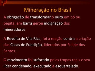 Mineração no Brasil A  obrigação  de  transformar  o  ouro  em pó ou  pepita, em  barra  gerou  indignação  dos  mineradores . A  Revolta de Vila Rica , foi a reação  contra  a criação das  Casas de Fundição , liderados por Felipe dos  Santos. O  movimento  foi  sufocado  pelas tropas reais e seu  líder   condenado ,  executado  e  esquartejado .  