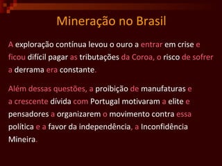Mineração no Brasil A  exploração   contínua levou o ouro a  entrar  em crise  e  ficou  difícil   pagar  as  tributações  da Coroa, o  risco  de sofrer a  derrama  era  constante . Além dessas questões, a  proibição  de  manufaturas  e a crescente  dívida  com  Portugal   motivaram  a  elite  e pensadores  a  organizarem  o  movimento   contra  essa política  e a  favor da independência , a  Inconfidência Mineira . 