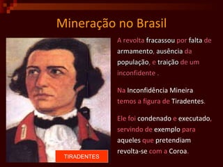 Mineração no Brasil A revolta  fracassou  por  falta  de armamento ,  ausência  da população , e  traição  de um  inconfidente . Na  Inconfidência   Mineira temos a figura de  Tiradentes . Ele foi  condenado  e  executado ,  servindo de  exemplo  para  aqueles  que  pretendiam   revolta-se  com a  Coroa . TIRADENTES 
