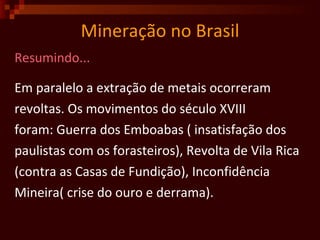 Mineração no Brasil Resumindo... Em paralelo a extração de metais ocorreram  revoltas. Os movimentos do século XVIII  foram: Guerra dos Emboabas ( insatisfação dos  paulistas com os forasteiros), Revolta de Vila Rica (contra as Casas de Fundição), Inconfidência Mineira( crise do ouro e derrama).  