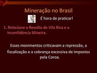 Mineração no Brasil É hora de praticar! 1. Relacione a Revolta de Vila Rica e a Inconfidência Mineira.  Esses movimentos criticavam a repressão, a fiscalização e a cobrança excessiva de impostos pela Coroa.   