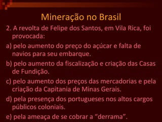 Mineração no Brasil 2. A revolta de Felipe dos Santos, em Vila Rica, foi provocada: a) pelo aumento do preço do açúcar e falta de navios para seu embarque. b) pelo aumento da fiscalização e criação das Casas de Fundição. c) pelo aumento dos preços das mercadorias e pela criação da Capitania de Minas Gerais. d) pela presença dos portugueses nos altos cargos públicos coloniais. e) pela ameaça de se cobrar a “derrama”.  