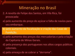 Mineração no Brasil 2. A revolta de Felipe dos Santos, em Vila Rica, foi provocada: a) pelo aumento do preço do açúcar e falta de navios para seu embarque. b) pelo aumento da fiscalização e criação das Casas de Fundição. c) pelo aumento dos preços das mercadorias e pela criação da Capitania de Minas Gerais. d) pela presença dos portugueses nos altos cargos públicos coloniais. e) pela ameaça de se cobrar a “derrama”.  