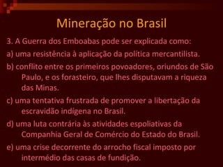 Mineração no Brasil 3. A Guerra dos Emboabas pode ser explicada como: a) uma resistência à aplicação da política mercantilista. b) conflito entre os primeiros povoadores, oriundos de São Paulo, e os forasteiro, que lhes disputavam a riqueza das Minas. c) uma tentativa frustrada de promover a libertação da escravidão indígena no Brasil. d) uma luta contrária às atividades espoliativas da Companhia Geral de Comércio do Estado do Brasil. e) uma crise decorrente do arrocho fiscal imposto por intermédio das casas de fundição.  