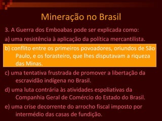 Mineração no Brasil 3. A Guerra dos Emboabas pode ser explicada como: a) uma resistência à aplicação da política mercantilista. b) conflito entre os primeiros povoadores, oriundos de São Paulo, e os forasteiro, que lhes disputavam a riqueza das Minas. c) uma tentativa frustrada de promover a libertação da escravidão indígena no Brasil. d) uma luta contrária às atividades espoliativas da Companhia Geral de Comércio do Estado do Brasil. e) uma crise decorrente do arrocho fiscal imposto por intermédio das casas de fundição.  