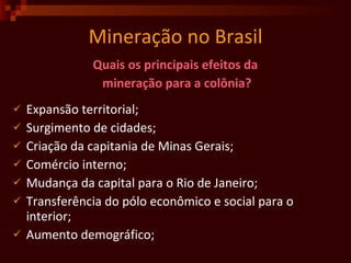 Mineração no Brasil Quais os principais efeitos da  mineração para a colônia? Expansão territorial; Surgimento de cidades; Criação da capitania de Minas Gerais; Comércio interno; Mudança da capital para o Rio de Janeiro; Transferência do pólo econômico e social para o interior;  Aumento demográfico;  