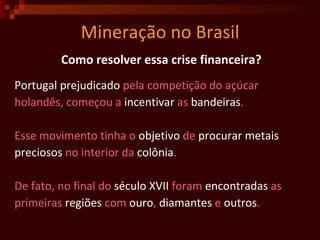 Mineração no Brasil Como resolver essa crise financeira? Portugal   prejudicado  pela competição do açúcar holandês, começou a  incentivar  as  bandeiras .  Esse movimento tinha o  objetivo  de  procurar   metais preciosos  no interior da  colônia . De fato, no final do  século   XVII  foram  encontradas  as primeiras  regiões  com  ouro ,  diamantes  e  outros .  