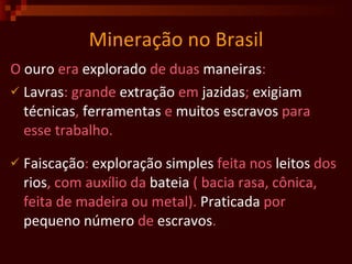 Mineração no Brasil O  ouro  era  explorado  de duas  maneiras :  Lavras : grande  extração  em  jazidas ;  exigiam   técnicas ,  ferramentas  e  muitos   escravos  para esse trabalho.  Faiscação :  exploração   simples  feita nos  leitos  dos  rios , com auxílio da  bateia  ( bacia rasa, cônica, feita de madeira ou metal).  Praticada  por  pequeno   número  de  escravos .  