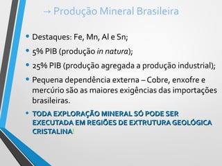 → Produção Mineral Brasileira
• Destaques: Fe, Mn, Al e Sn;
• 5% PIB (produção in natura);
• 25% PIB (produção agregada a produção industrial);
• Pequena dependência externa – Cobre, enxofre e
mercúrio são as maiores exigências das importações
brasileiras.
• TODA EXPLORAÇÃO MINERAL SÓ PODE SERTODA EXPLORAÇÃO MINERAL SÓ PODE SER
EXECUTADA EM REGIÕES DE EXTRUTURA GEOLÓGICAEXECUTADA EM REGIÕES DE EXTRUTURA GEOLÓGICA
CRISTALINACRISTALINA!
 