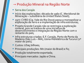→ Produção Mineral na Região Norte
• Serra dos Carajás
• Início das explorações: década de 1960 (C. Meridional de
Mineração – subsidiária da United States Steel);
• 1977: CVRD (Cia.Vale do Rio Doce) passa a monopolizar a
exploração de ferro e a implantação de infra estruturas;
• Projeto Grande Carajás não se restringia a exploração
mineral, pois se tratava de uma iniciativa de
desenvolvimento e integração da Região Norte com o
restante do país;
• Infra estruturas criadas: E.F. Carajás, Porto de Ponta da
Madeira (São Luís – MA), Usina Hidrelétrica deTucuruí (2º
maior do país);
• Custos: US$5 bilhoes;
• Principais produções: Mn (maior do Brasil) e Fe;
• Produção totalmente exportada;
• Principais mercados: Japão e China.
 