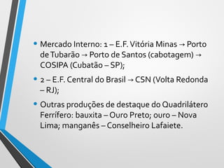 • Mercado Interno: 1 – E.F.Vitória Minas Porto→
deTubarão Porto de Santos (cabotagem)→ →
COSIPA (Cubatão – SP);
• 2 – E.F. Central do Brasil CSN (Volta Redonda→
– RJ);
• Outras produções de destaque do Quadrilátero
Ferrífero: bauxita – Ouro Preto; ouro – Nova
Lima; manganês – Conselheiro Lafaiete.
 