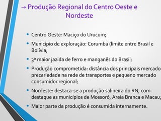 → Produção Regional do Centro Oeste e
Nordeste
• Centro Oeste: Maciço do Urucum;
• Município de exploração: Corumbá (limite entre Brasil e
Bolívia;
• 3º maior jazida de ferro e manganês do Brasil;
• Produção comprometida: distância dos principais mercados
precariedade na rede de transportes e pequeno mercado
consumidor regional;
• Nordeste: destaca-se a produção salineira do RN, com
destaque as municípios de Mossoró, Areia Branca e Macau;
• Maior parte da produção é consumida internamente.
 