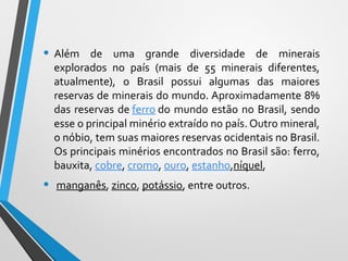 • Além de uma grande diversidade de minerais
explorados no país (mais de 55 minerais diferentes,
atualmente), o Brasil possui algumas das maiores
reservas de minerais do mundo. Aproximadamente 8%
das reservas de ferro do mundo estão no Brasil, sendo
esse o principal minério extraído no país. Outro mineral,
o nóbio, tem suas maiores reservas ocidentais no Brasil.
Os principais minérios encontrados no Brasil são: ferro,
bauxita, cobre, cromo, ouro, estanho,níquel,
• manganês, zinco, potássio, entre outros.
 