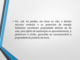 • Art. 176. As jazidas, em lavra ou não, e demais
recursos minerais e os potenciais de energia
hidráulica constituem propriedade distinta da do
solo, para efeito de exploração ou aproveitamento, e
pertencem à União, garantida ao concessionário a
propriedade do produto da lavra.
 