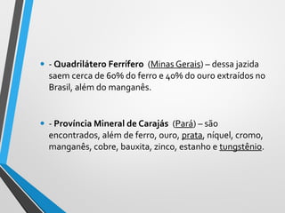 • - Quadrilátero Ferrífero (Minas Gerais) – dessa jazida
saem cerca de 60% do ferro e 40% do ouro extraídos no
Brasil, além do manganês.
• - Província Mineral de Carajás (Pará) – são
encontrados, além de ferro, ouro, prata, níquel, cromo,
manganês, cobre, bauxita, zinco, estanho e tungstênio.
 