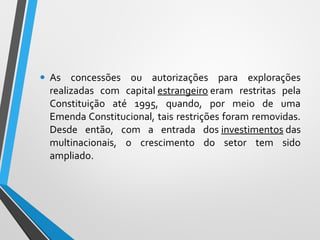• As concessões ou autorizações para explorações
realizadas com capital estrangeiro eram restritas pela
Constituição até 1995, quando, por meio de uma
Emenda Constitucional, tais restrições foram removidas.
Desde então, com a entrada dos investimentos das
multinacionais, o crescimento do setor tem sido
ampliado.
 