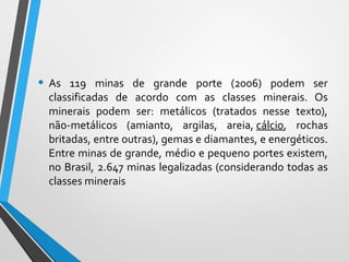 • As 119 minas de grande porte (2006) podem ser
classificadas de acordo com as classes minerais. Os
minerais podem ser: metálicos (tratados nesse texto),
não-metálicos (amianto, argilas, areia, cálcio, rochas
britadas, entre outras), gemas e diamantes, e energéticos.
Entre minas de grande, médio e pequeno portes existem,
no Brasil, 2.647 minas legalizadas (considerando todas as
classes minerais
 