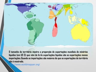 O tamanho do território mostra a proporção de exportações mundiais de minérios
líquidos (em US $) que vêm de lá. As exportações líquidas são as exportações menos
importações. Quando as importações são maiores do que as exportações do território
não é mostrado.
http://www.worldmapper.org/
 