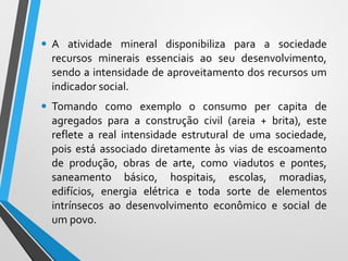 • A atividade mineral disponibiliza para a sociedade
recursos minerais essenciais ao seu desenvolvimento,
sendo a intensidade de aproveitamento dos recursos um
indicador social.
• Tomando como exemplo o consumo per capita de
agregados para a construção civil (areia + brita), este
reflete a real intensidade estrutural de uma sociedade,
pois está associado diretamente às vias de escoamento
de produção, obras de arte, como viadutos e pontes,
saneamento básico, hospitais, escolas, moradias,
edifícios, energia elétrica e toda sorte de elementos
intrínsecos ao desenvolvimento econômico e social de
um povo.
 