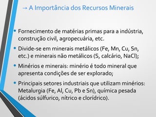 → A Importância dos Recursos Minerais
• Fornecimento de matérias primas para a indústria,
construção civil, agropecuária, etc.
• Divide-se em minerais metálicos (Fe, Mn, Cu, Sn,
etc.) e minerais não metálicos (S, calcário, NaCl);
• Minérios e minerais: minério é todo mineral que
apresenta condições de ser explorado;
• Principais setores industriais que utilizam minérios:
Metalurgia (Fe, Al, Cu, Pb e Sn), química pesada
(ácidos súlfurico, nítrico e clorídrico).
 