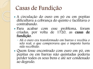 Casas de Fundição
 A circulação do ouro em pó ou em pepitas
dificultava a cobrança do quinto e facilitava o
contrabando.
 Para acabar com esse problema, foram
criadas, por volta de 1720, as casas de
fundição.
◦ Ali o ouro era transformado em barras e recebia o
selo real, o que comprovava que o imposto havia
sido recolhido.
 Quem fosse encontrado com ouro em pó, em
pepitas ou em barras não quintadas poderia
perder todos os seus bens e até ser condenado
ao degredo.
 