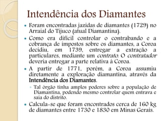 Intendência dos Diamantes
 Foram encontradas jazidas de diamantes (1729) no
Arraial do Tijuco (atual Diamantina).
 Como era difícil controlar o contrabando e a
cobrança de impostos sobre os diamantes, a Coroa
decidiu, em 1739, entregar a extração a
particulares, mediante um contrato. O contratador
deveria entregar a parte relativa à Coroa.
 A partir de 1771, porém, a Coroa assumiu
diretamente a exploração diamantina, através da
Intendência dos Diamantes.
◦ Tal órgão tinha amplos poderes sobre a população de
Diamantina, podendo mesmo controlar quem entrava e
saía do distrito.
 Calcula-se que foram encontrados cerca de 160 kg
de diamantes entre 1730 e 1830 em Minas Gerais.
 