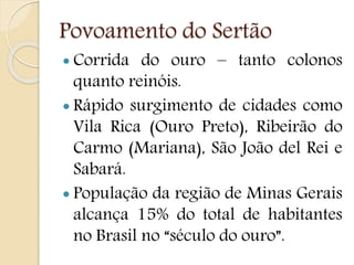 Povoamento do Sertão
 Corrida do ouro – tanto colonos
quanto reinóis.
 Rápido surgimento de cidades como
Vila Rica (Ouro Preto), Ribeirão do
Carmo (Mariana), São João del Rei e
Sabará.
 População da região de Minas Gerais
alcança 15% do total de habitantes
no Brasil no “século do ouro”.
 