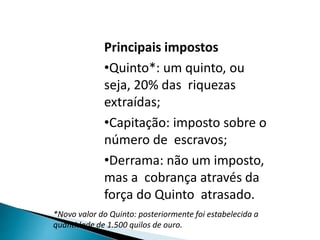 Principais impostos
•Quinto*: um quinto, ou
seja, 20% das riquezas
extraídas;
•Capitação: imposto sobre o
número de escravos;
•Derrama: não um imposto,
mas a cobrança através da
força do Quinto atrasado.
*Novo valor do Quinto: posteriormente foi estabelecida a
quantidade de 1.500 quilos de ouro.
 