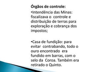 Órgãos de controle:
•Intendência das Minas:
fiscalizava o controle e
distribuição de terras para
exploração e cobrança dos
impostos;
•Casa de fundição: para
evitar contrabando, todo o
ouro encontrado era
fundido em barras, com o
selo da Coroa. Também era
retirado o Quinto.
 