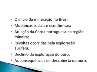 • O início da mineração no Brasil;
• Mudanças sociais e econômicas;
• Atuação da Coroa portuguesa na região
mineira;
• Revoltas ocorridas pela exploração
aurífera;
• Declínio da exploração do ouro;
• As consequências da descoberta do ouro.
 