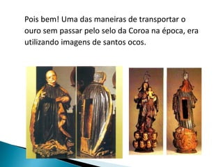 Pois bem! Uma das maneiras de transportar o
ouro sem passar pelo selo da Coroa na época, era
utilizando imagens de santos ocos.
 