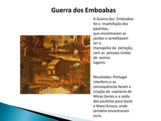 Guerra dos Emboabas
A Guerra dos Emboabas
foi a insatisfação dos
paulistas,
que encontraram as
jazidas e acreditavam
ter o
monopólio da extração,
com as pessoas vindas
de outros
lugares.
Resultados: Portugal
interferiu e as
consequências foram a
criação da capitania de
Minas Gerais e a saída
dos paulistas para Goiás
e Mato Grosso, onde
também encontraram
ouro.
 