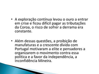 • A exploração contínua levou o ouro a entrar
em crise e ficou difícil pagar as tributações
da Coroa, o risco de sofrer a derrama era
constante.
• Além dessas questões, a proibição de
manufaturas e a crescente dívida com
Portugal motivaram a elite e pensadores a
organizarem o movimento contra essa
política e a favor da independência, a
Inconfidência Mineira.
 
