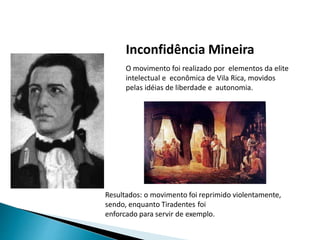 Inconfidência Mineira
O movimento foi realizado por elementos da elite
intelectual e econômica de Vila Rica, movidos
pelas idéias de liberdade e autonomia.
Resultados: o movimento foi reprimido violentamente,
sendo, enquanto Tiradentes foi
enforcado para servir de exemplo.
 
