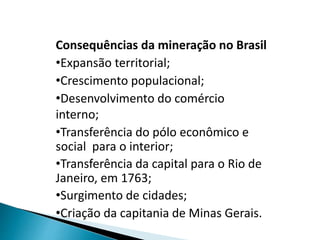 Consequências da mineração no Brasil
•Expansão territorial;
•Crescimento populacional;
•Desenvolvimento do comércio
interno;
•Transferência do pólo econômico e
social para o interior;
•Transferência da capital para o Rio de
Janeiro, em 1763;
•Surgimento de cidades;
•Criação da capitania de Minas Gerais.
 