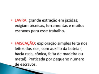• LAVRA: grande extração em jazidas;
exigiam técnicas, ferramentas e muitos
escravos para esse trabalho.
• FAISCAÇÃO: exploração simples feita nos
leitos dos rios, com auxílio da bateia (
bacia rasa, cônica, feita de madeira ou
metal). Praticada por pequeno número
de escravos.
 